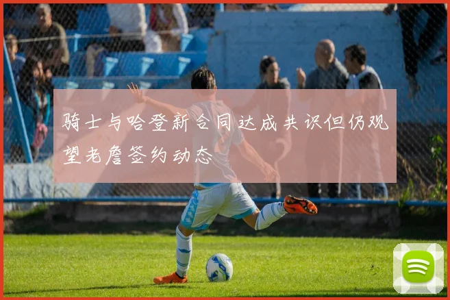 骑士与哈登新合同达成共识但仍观望老詹签约动态