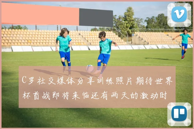 C罗社交媒体分享训练照片期待世界杯首战即将来临还有两天的激动时刻
