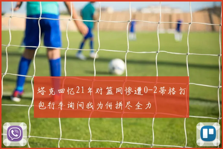 塔克回忆21年对篮网惨遭0-2蒂格打包行李询问我为何拼尽全力