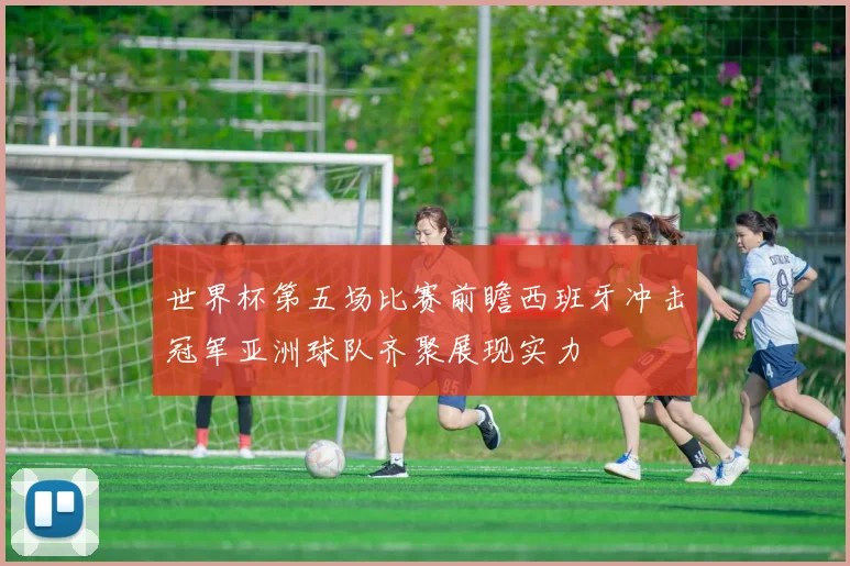 世界杯第五场比赛前瞻西班牙冲击冠军亚洲球队齐聚展现实力