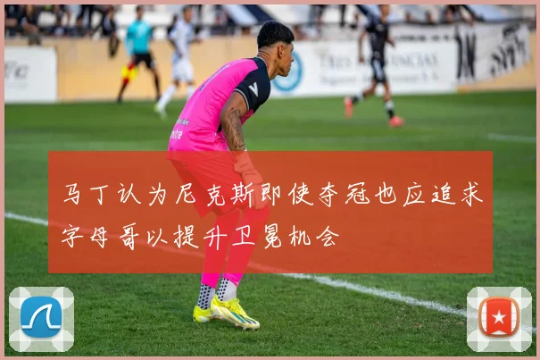 马丁认为尼克斯即使夺冠也应追求字母哥以提升卫冕机会
