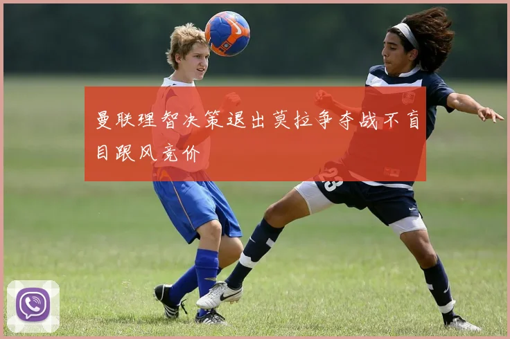 曼联理智决策退出莫拉争夺战不盲目跟风竞价