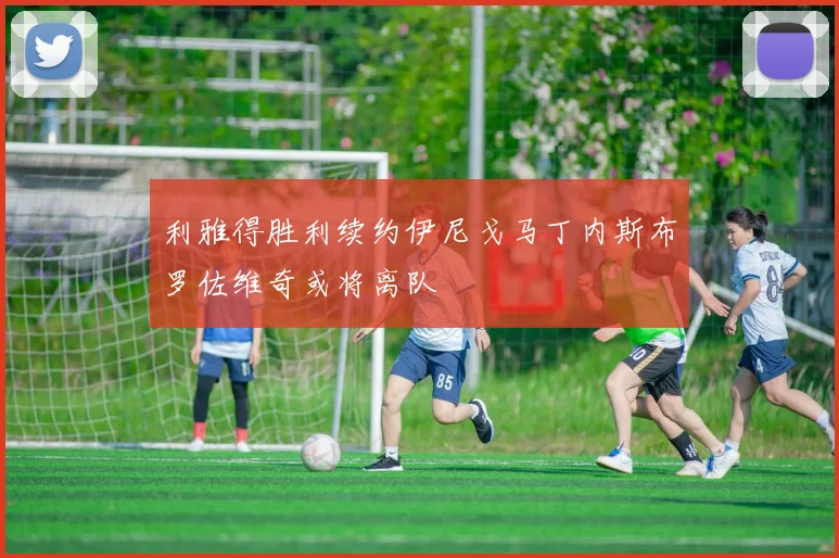 利雅得胜利续约伊尼戈马丁内斯布罗佐维奇或将离队