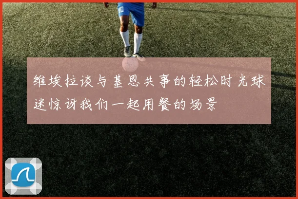 维埃拉谈与基恩共事的轻松时光球迷惊讶我们一起用餐的场景