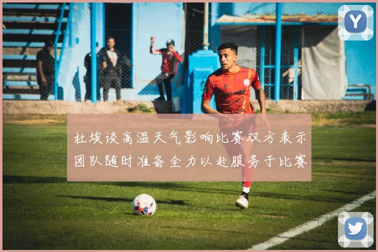 杜埃谈高温天气影响比赛双方表示团队随时准备全力以赴服务于比赛