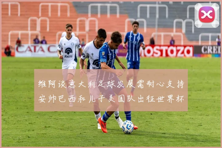 维阿谈意大利足球发展需耐心支持安帅巴西和儿子美国队出征世界杯