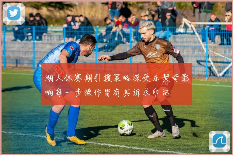 湖人休赛期引援策略深受东契奇影响每一步操作皆有其诉求印记