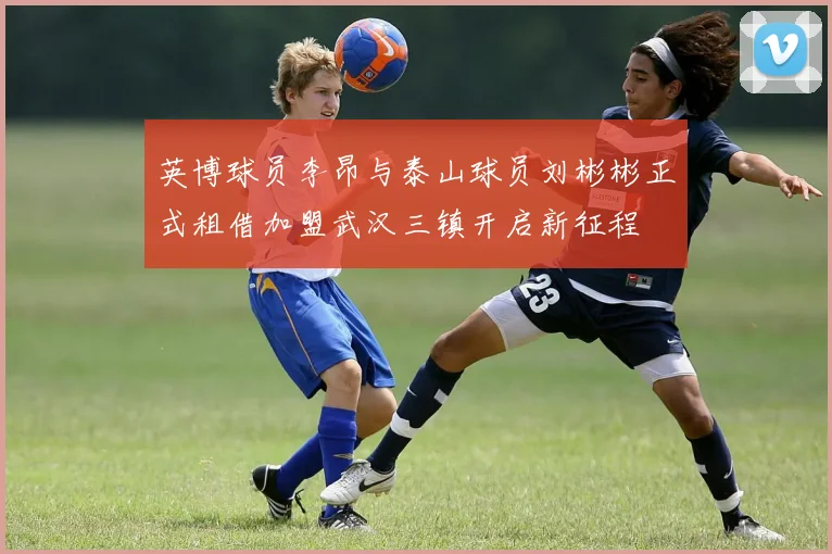 英博球员李昂与泰山球员刘彬彬正式租借加盟武汉三镇开启新征程