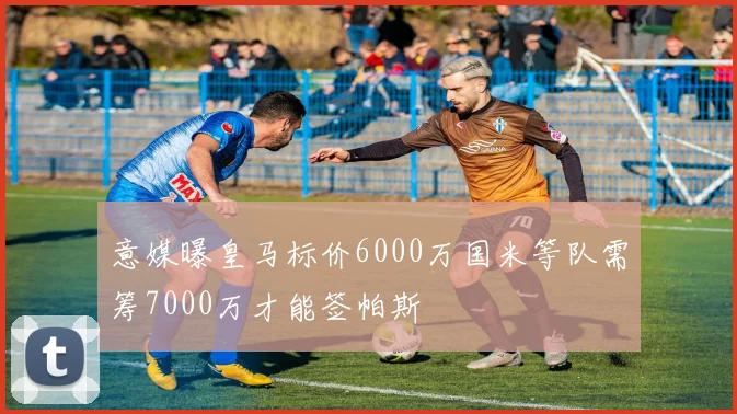意媒曝皇马标价6000万国米等队需筹7000万才能签帕斯