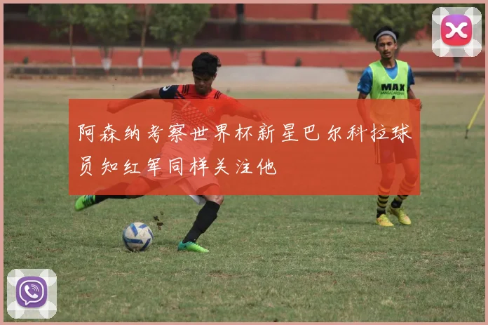 阿森纳考察世界杯新星巴尔科拉球员知红军同样关注他