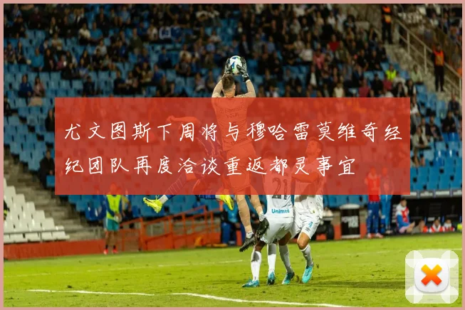 尤文图斯下周将与穆哈雷莫维奇经纪团队再度洽谈重返都灵事宜