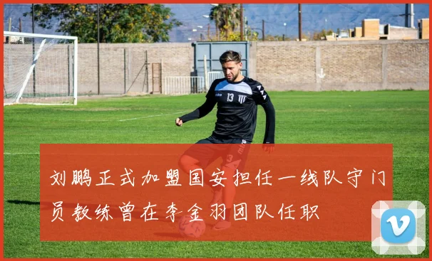 刘鹏正式加盟国安担任一线队守门员教练曾在李金羽团队任职