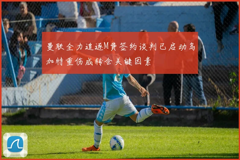 曼联全力追逐M费签约谈判已启动乌加特重伤成转会关键因素